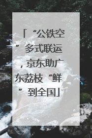 “公铁空”多式联运，京东助广东荔枝“鲜”到全国