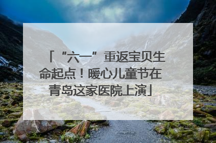 “六一”重返宝贝生命起点！暖心儿童节在青岛这家医院上演