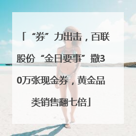 “券”力出击，百联股份“金日要事”撒30万张现金券，黄金品类销售翻七倍
