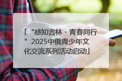 “感知吉林・青春同行”2025中俄青少年文化交流系列活动启动