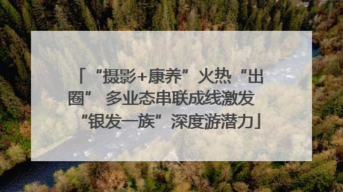 “摄影+康养”火热“出圈” 多业态串联成线激发“银发一族”深度游潜力