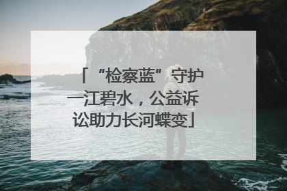 “检察蓝”守护一江碧水，公益诉讼助力长河蝶变