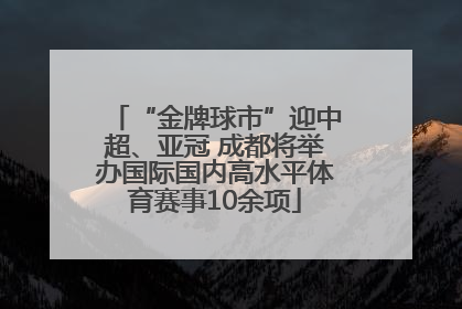“金牌球市”迎中超、亚冠 成都将举办国际国内高水平体育赛事10余项