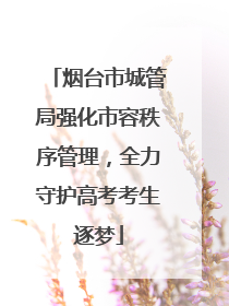 烟台市城管局强化市容秩序管理，全力守护高考考生逐梦