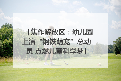 焦作解放区：幼儿园上演“钢铁萌宠”总动员 点燃儿童科学梦