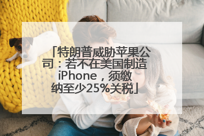 特朗普威胁苹果公司：若不在美国制造iPhone，须缴纳至少25%关税