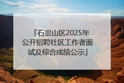 石景山区2025年公开招聘社区工作者面试及综合成绩公示