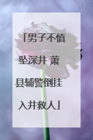 男子不慎坠深井 萧县辅警倒挂入井救人