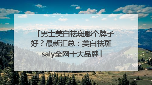 男士美白祛斑哪个牌子好？最新汇总：美白祛斑saly全网十大品牌
