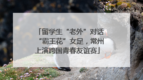 留学生“老外”对话“霸王花”女足，常州上演跨国青春友谊赛