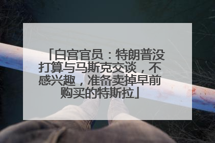 白宫官员：特朗普没打算与马斯克交谈，不感兴趣，准备卖掉早前购买的特斯拉