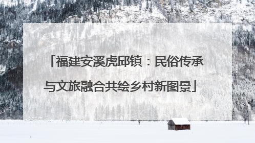 福建安溪虎邱镇：民俗传承与文旅融合共绘乡村新图景