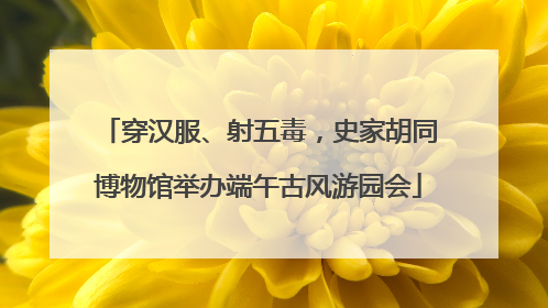 穿汉服、射五毒，史家胡同博物馆举办端午古风游园会
