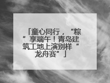 童心同行，“粽”享端午！青岛建筑工地上演别样“龙舟赛”