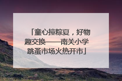 童心撞粽夏，好物趣交换——南关小学跳蚤市场火热开市