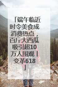 端午临近时令美食成消费热点，百斤大西瓜吸引超10万人围观丨变革618