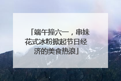 端午撞六一，串妹花式冰粉掀起节日经济的美食热浪