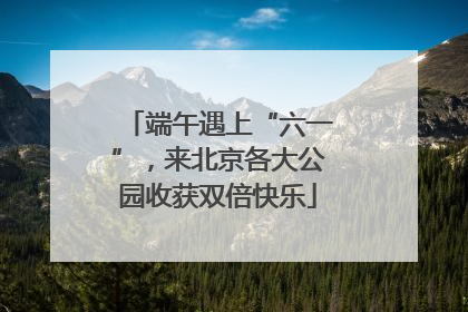端午遇上“六一”，来北京各大公园收获双倍快乐