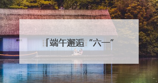 端午邂逅“六一”丨双节同框助消费