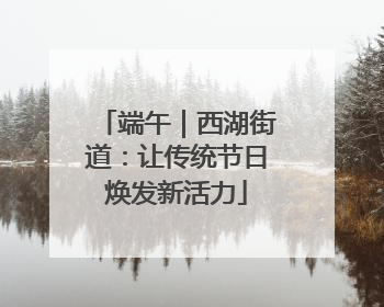 端午｜西湖街道：让传统节日焕发新活力
