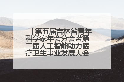 第五届吉林省青年科学家年会分会暨第二届人工智能助力医疗卫生事业发展大会在长春召开