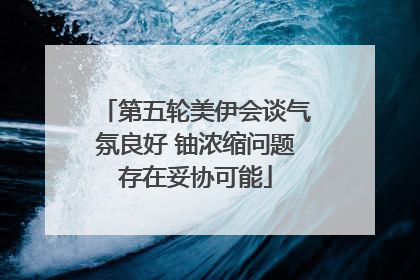 第五轮美伊会谈气氛良好 铀浓缩问题存在妥协可能