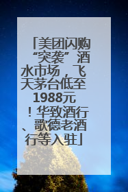 美团闪购“突袭”酒水市场，飞天茅台低至1988元！华致酒行、歌德老酒行等入驻