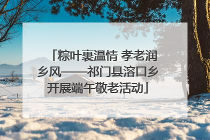 粽叶裹温情 孝老润乡风——祁门县溶口乡开展端午敬老活动