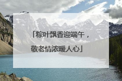 粽叶飘香迎端午，敬老情浓暖人心
