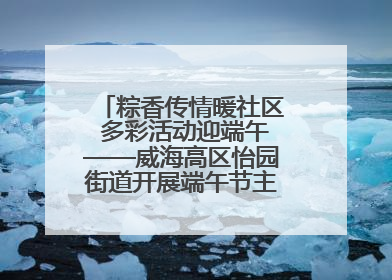 粽香传情暖社区 多彩活动迎端午——威海高区怡园街道开展端午节主题系列活动