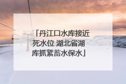 丹江口水库接近死水位 湖北省湖库抓紧蓄水保水