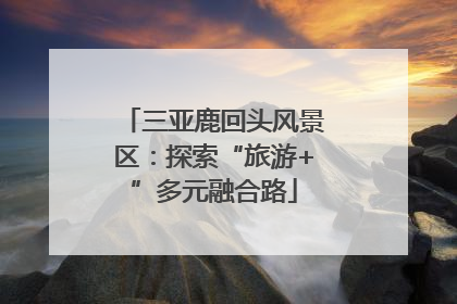 三亚鹿回头风景区：探索“旅游+”多元融合路