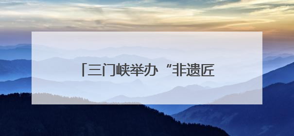 三门峡举办“非遗匠心展”，探索非遗融入现代生活新路径