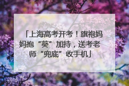 上海高考开考！旗袍妈妈抱“葵”加持，送考老师“兜底”收手机