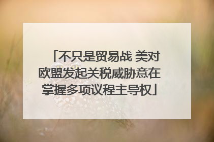 不只是贸易战 美对欧盟发起关税威胁意在掌握多项议程主导权