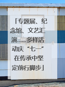 专题展、纪念馆、文艺汇演……多样活动庆“七一” 在传承中坚定前行脚步