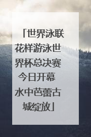 世界泳联花样游泳世界杯总决赛今日开幕 水中芭蕾古城绽放