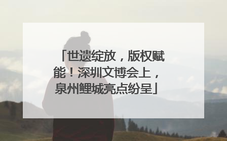 世遗绽放，版权赋能！深圳文博会上，泉州鲤城亮点纷呈