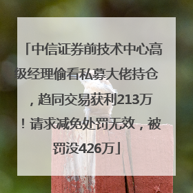 中信证券前技术中心高级经理偷看私募大佬持仓，趋同交易获利213万！请求减免处罚无效，被罚没426万
