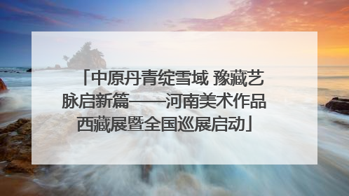 中原丹青绽雪域 豫藏艺脉启新篇——河南美术作品西藏展暨全国巡展启动
