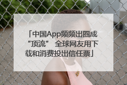 中国App频频出圈成“顶流” 全球网友用下载和消费投出信任票
