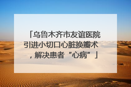 乌鲁木齐市友谊医院引进小切口心脏换瓣术，解决患者“心病”