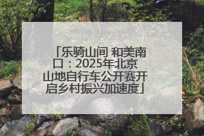 乐骑山间 和美南口：2025年北京山地自行车公开赛开启乡村振兴加速度