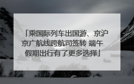 乘国际列车出国游、京沪京广航线跨航司签转 端午假期出行有了更多选择