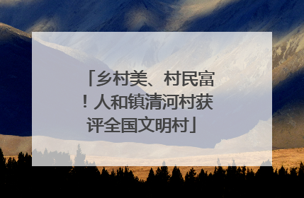 乡村美、村民富！人和镇清河村获评全国文明村
