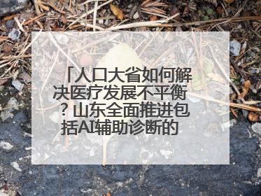 人口大省如何解决医疗发展不平衡？山东全面推进包括AI辅助诊断的“三张网”建设