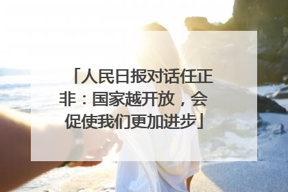 人民日报对话任正非：国家越开放，会促使我们更加进步