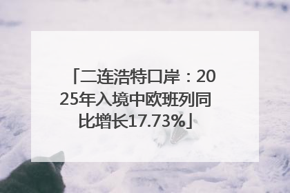 二连浩特口岸：2025年入境中欧班列同比增长17.73%