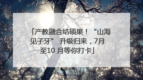 产教融合结硕果！“山海见子牙” 升级归来，7月至10 月等你打卡