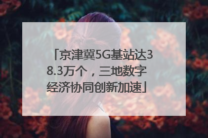 京津冀5G基站达38.3万个，三地数字经济协同创新加速